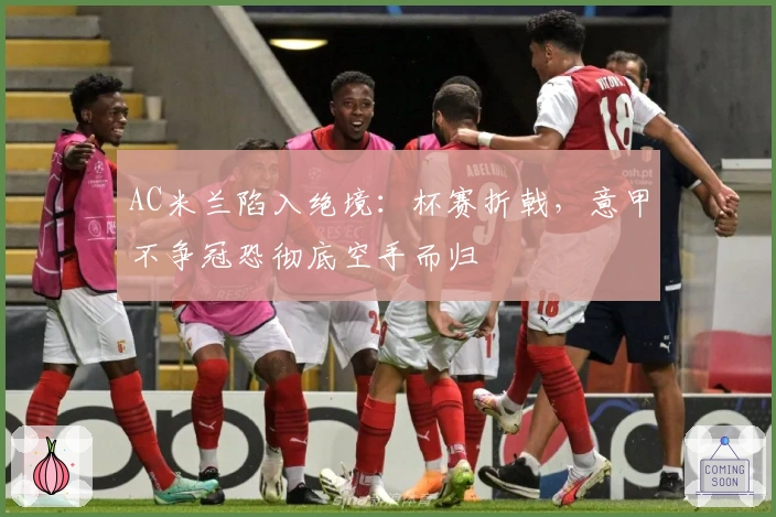 AC米兰陷入绝境：杯赛折戟，意甲不争冠恐彻底空手而归