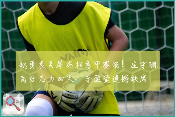 赵勇袁灵犀亮相意甲赛场！庄宇珊高分无力回天，李盈莹遗憾缺席