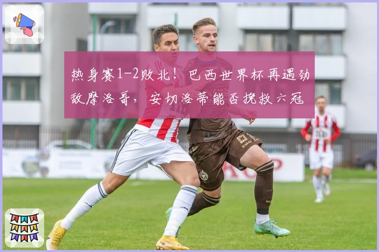 热身赛1-2败北！巴西世界杯再遇劲敌摩洛哥，安切洛蒂能否挽救六冠希望？