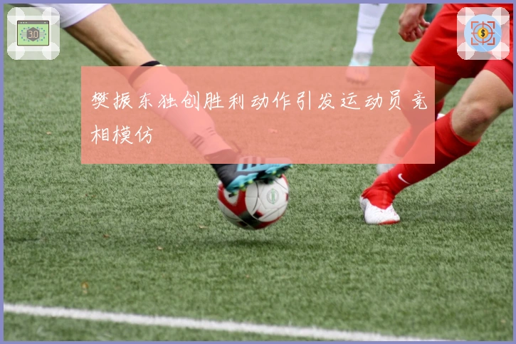 樊振东独创胜利动作引发运动员竞相模仿