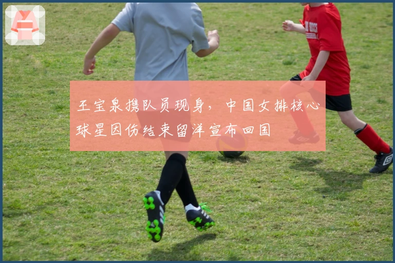 王宝泉携队员现身，中国女排核心球星因伤结束留洋宣布回国