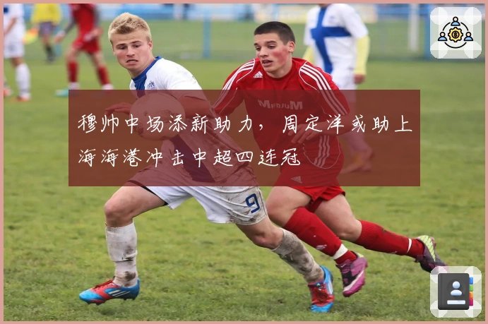 穆帅中场添新助力，周定洋或助上海海港冲击中超四连冠