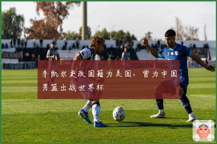 李凯尔更改国籍为美国，曾为中国男篮出战世界杯