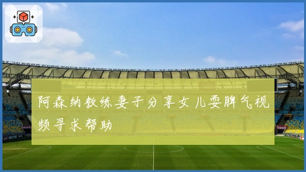 阿森纳教练妻子分享女儿耍脾气视频寻求帮助