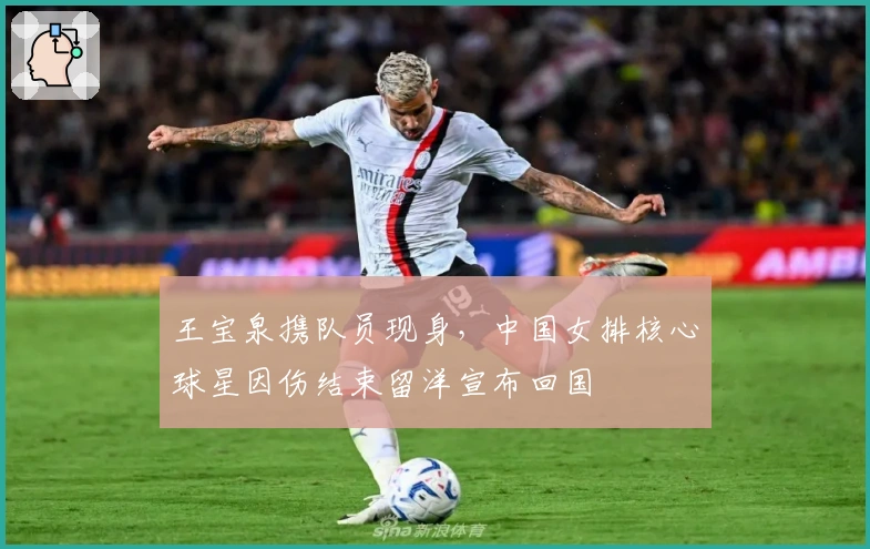 王宝泉携队员现身，中国女排核心球星因伤结束留洋宣布回国