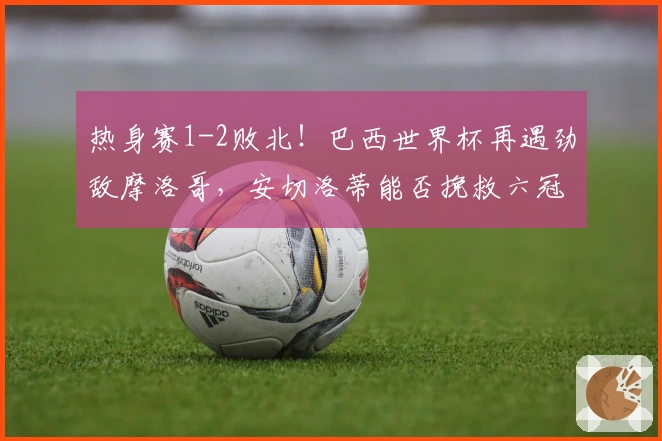 热身赛1-2败北！巴西世界杯再遇劲敌摩洛哥，安切洛蒂能否挽救六冠希望？