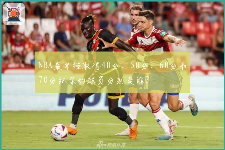 NBA最年轻取得40分、50分、60分和70分纪录的球员分别是谁？