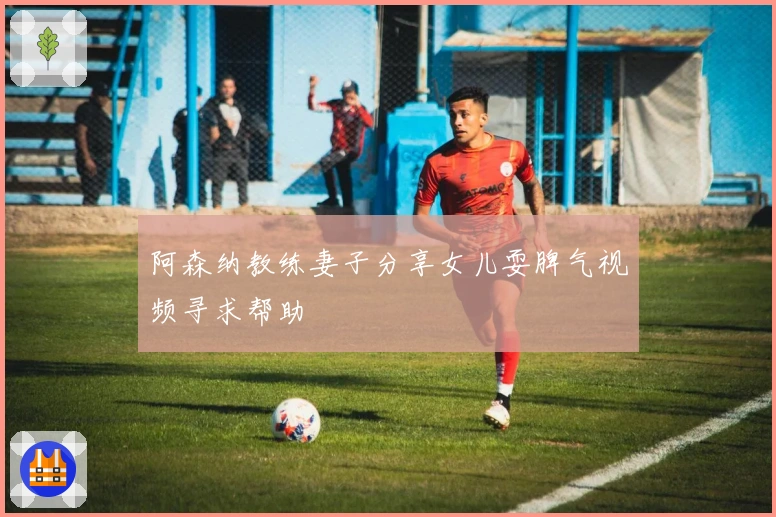 阿森纳教练妻子分享女儿耍脾气视频寻求帮助