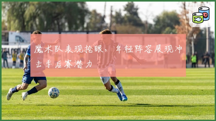 魔术队表现抢眼,年轻阵容展现冲击季后赛潜力