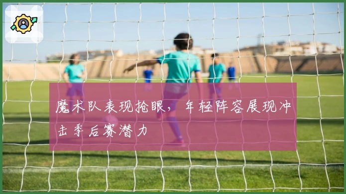 魔术队表现抢眼，年轻阵容展现冲击季后赛潜力